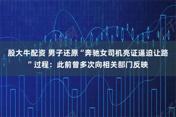 股大牛配资 男子还原“奔驰女司机亮证逼迫让路”过程：此前曾多次向相关部门反映