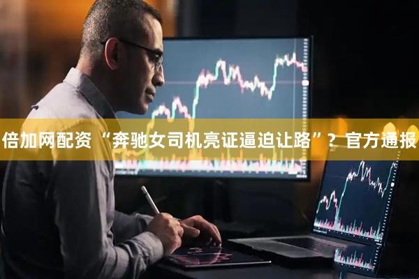 倍加网配资 “奔驰女司机亮证逼迫让路”？官方通报