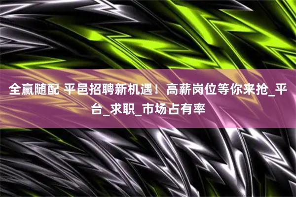 全赢随配 平邑招聘新机遇！高薪岗位等你来抢_平台_求职_市场占有率
