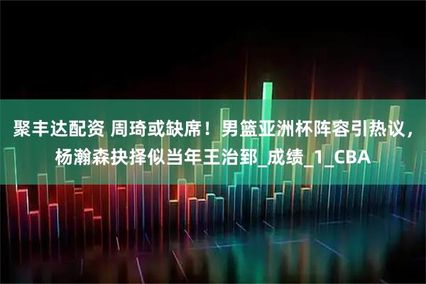 聚丰达配资 周琦或缺席！男篮亚洲杯阵容引热议，杨瀚森抉择似当年王治郅_成绩_1_CBA
