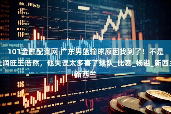 101金融配资网 广东男篮输球原因找到了！不是杜润旺王浩然，他失误太多害了球队_比赛_杨溢_新西兰