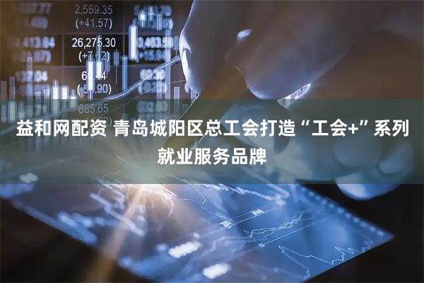 益和网配资 青岛城阳区总工会打造“工会+”系列就业服务品牌