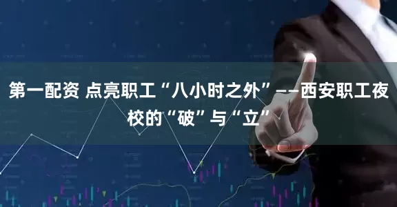 第一配资 点亮职工“八小时之外”——西安职工夜校的“破”与“立”