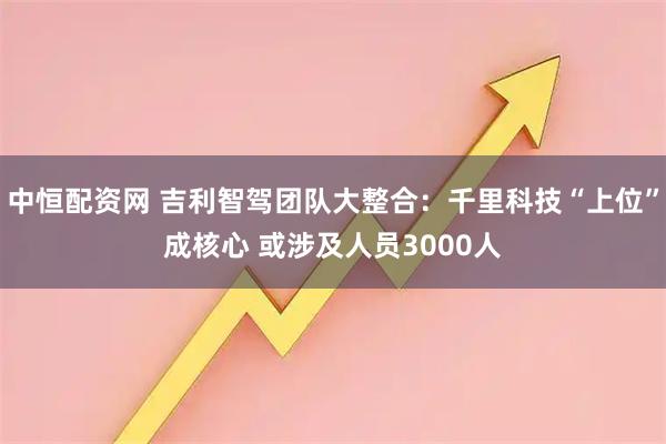 中恒配资网 吉利智驾团队大整合：千里科技“上位”成核心 或涉及人员3000人