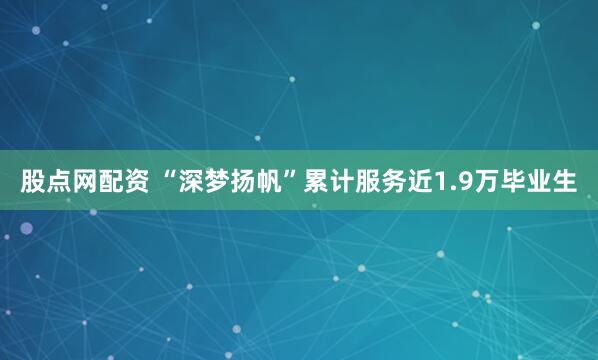 股点网配资 “深梦扬帆”累计服务近1.9万毕业生