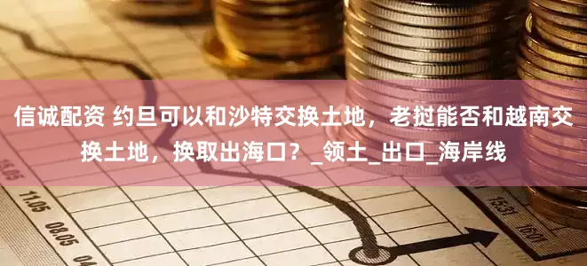 信诚配资 约旦可以和沙特交换土地，老挝能否和越南交换土地，换取出海口？_领土_出口_海岸线