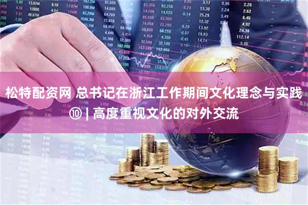 松特配资网 总书记在浙江工作期间文化理念与实践⑩ | 高度重视文化的对外交流