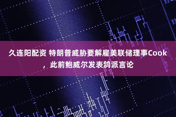 久连阳配资 特朗普威胁要解雇美联储理事Cook，此前鲍威尔发表鸽派言论