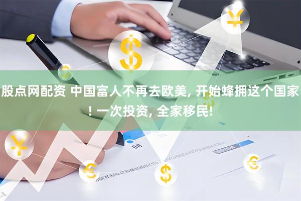 股点网配资 中国富人不再去欧美, 开始蜂拥这个国家! 一次投资, 全家移民!