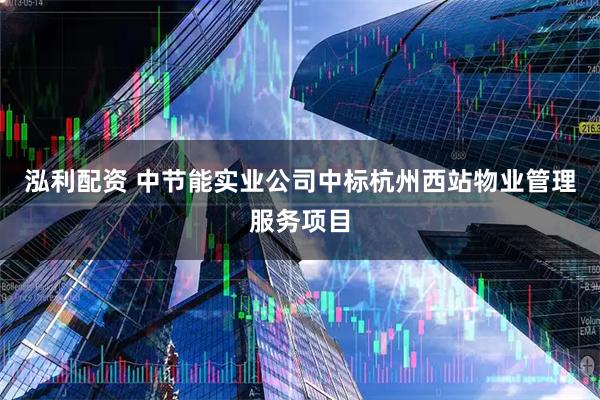 泓利配资 中节能实业公司中标杭州西站物业管理服务项目