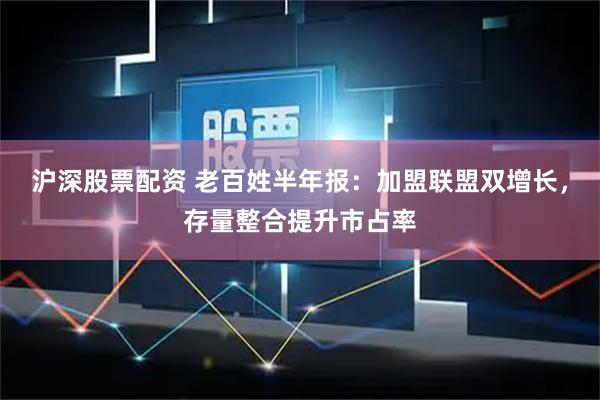 沪深股票配资 老百姓半年报：加盟联盟双增长，存量整合提升市占率