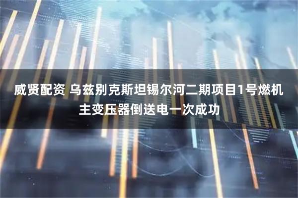 威贤配资 乌兹别克斯坦锡尔河二期项目1号燃机主变压器倒送电一次成功