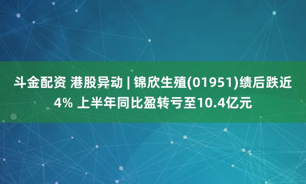 斗金配资 港股异动 | 锦欣生殖(01951)绩后跌近4% 上半年同比盈转亏至10.4亿元