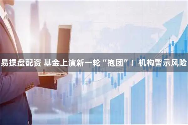 易操盘配资 基金上演新一轮“抱团”！机构警示风险