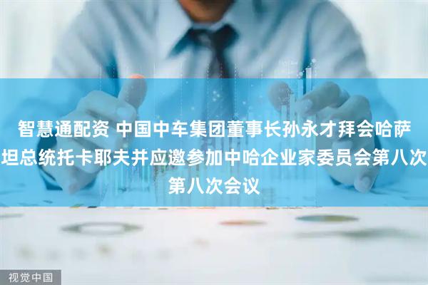 智慧通配资 中国中车集团董事长孙永才拜会哈萨克斯坦总统托卡耶夫并应邀参加中哈企业家委员会第八次会议