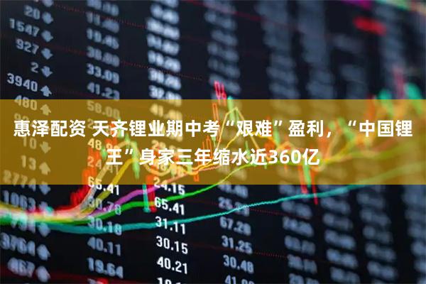 惠泽配资 天齐锂业期中考“艰难”盈利，“中国锂王”身家三年缩水近360亿
