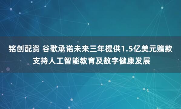 铭创配资 谷歌承诺未来三年提供1.5亿美元赠款 支持人工智能教育及数字健康发展