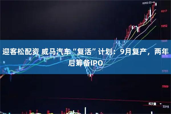 迎客松配资 威马汽车“复活”计划：9月复产，两年后筹备IPO