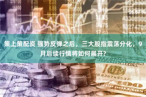 策上策配资 强势反弹之后，三大股指震荡分化，9月后续行情将如何展开?