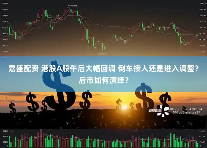 嘉盛配资 港股A股午后大幅回调 倒车接人还是进入调整？后市如何演绎？