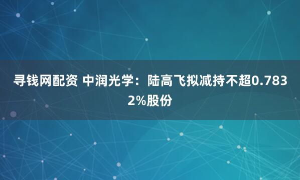 寻钱网配资 中润光学：陆高飞拟减持不超0.7832%股份