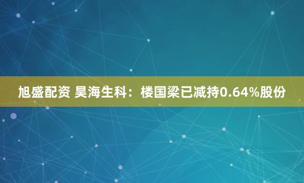 旭盛配资 昊海生科：楼国梁已减持0.64%股份