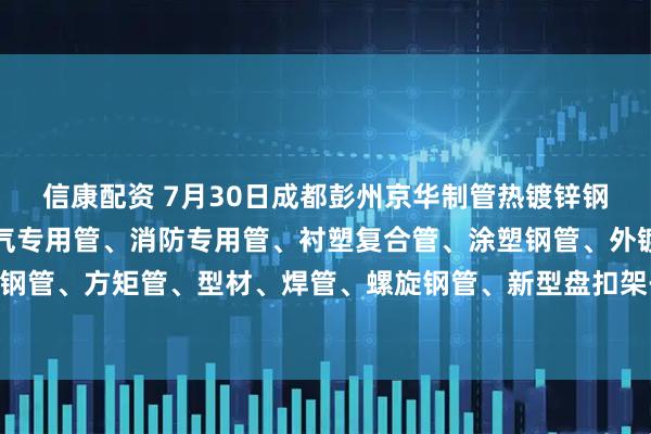 信康配资 7月30日成都彭州京华制管热镀锌钢管、热镀锌方矩管、燃气专用管、消防专用管、衬塑复合管、涂塑钢管、外镀锌内涂塑钢管、方矩管、型材、焊管、螺旋钢管、新型盘扣架子管所有产品出厂价格上调70元/吨。