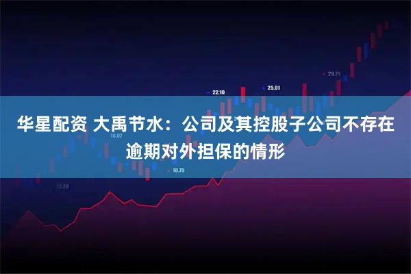 华星配资 大禹节水：公司及其控股子公司不存在逾期对外担保的情形