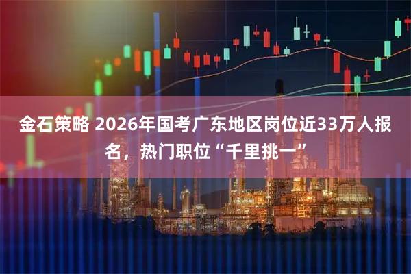 金石策略 2026年国考广东地区岗位近33万人报名，热门职位“千里挑一”