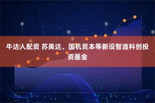 牛达人配资 苏美达、国机资本等新设智造科创投资基金