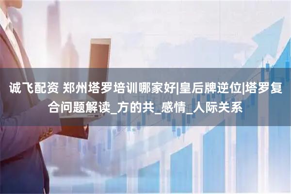 诚飞配资 郑州塔罗培训哪家好|皇后牌逆位|塔罗复合问题解读_方的共_感情_人际关系