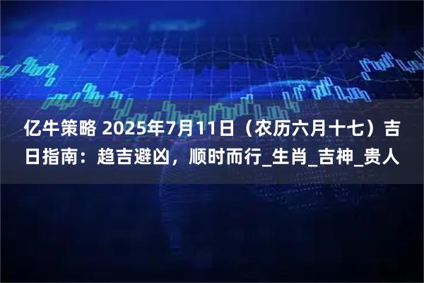 亿牛策略 2025年7月11日（农历六月十七）吉日指南：趋吉避凶，顺时而行_生肖_吉神_贵人