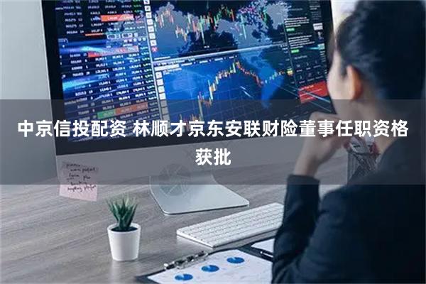 中京信投配资 林顺才京东安联财险董事任职资格获批