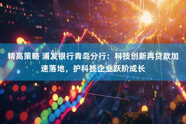 精高策略 浦发银行青岛分行:科技创新再贷款加速落地,护科技企业跃阶成长