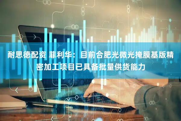 耐思徳配资 菲利华：目前合肥光微光掩膜基版精密加工项目已具备批量供货能力
