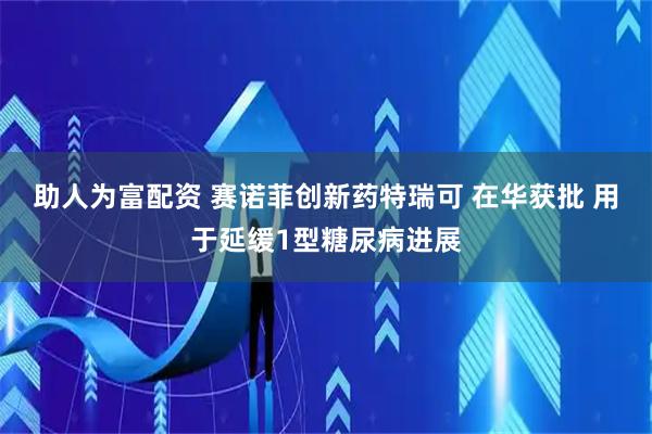 助人为富配资 赛诺菲创新药特瑞可 在华获批 用于延缓1型糖尿病进展