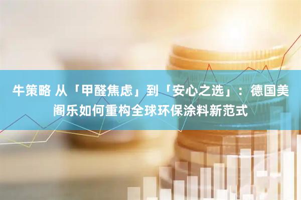 牛策略 从「甲醛焦虑」到「安心之选」：德国美阁乐如何重构全球环保涂料新范式