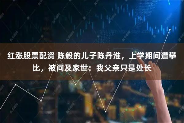 红涨股票配资 陈毅的儿子陈丹淮，上学期间遭攀比，被问及家世：我父亲只是处长