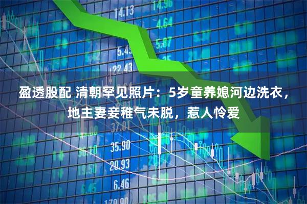 盈透股配 清朝罕见照片：5岁童养媳河边洗衣，地主妻妾稚气未脱，惹人怜爱