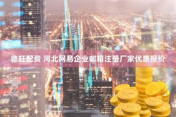 德旺配资 河北网易企业邮箱注册厂家优惠报价