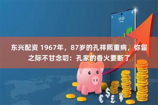 东兴配资 1967年，87岁的孔祥熙重病，弥留之际不甘念叨：孔家的香火要断了