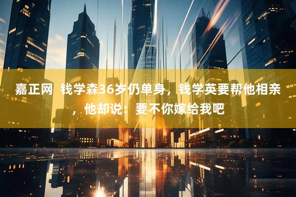 嘉正网  钱学森36岁仍单身，钱学英要帮他相亲，他却说：要不你嫁给我吧