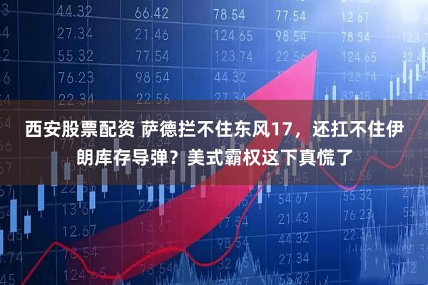 西安股票配资 萨德拦不住东风17，还扛不住伊朗库存导弹？美式霸权这下真慌了