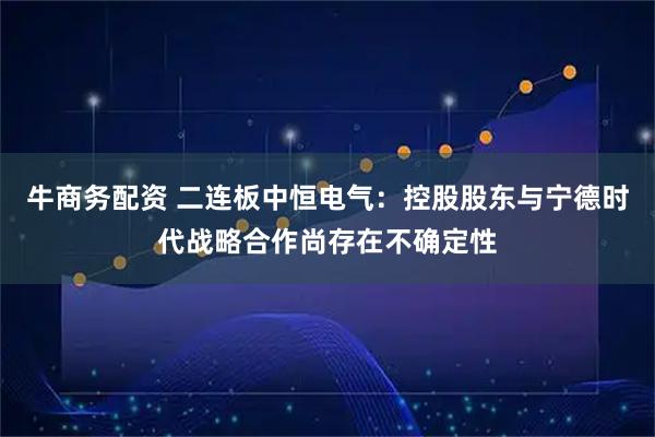 牛商务配资 二连板中恒电气:控股股东与宁德时代战略合作尚存在不确定性